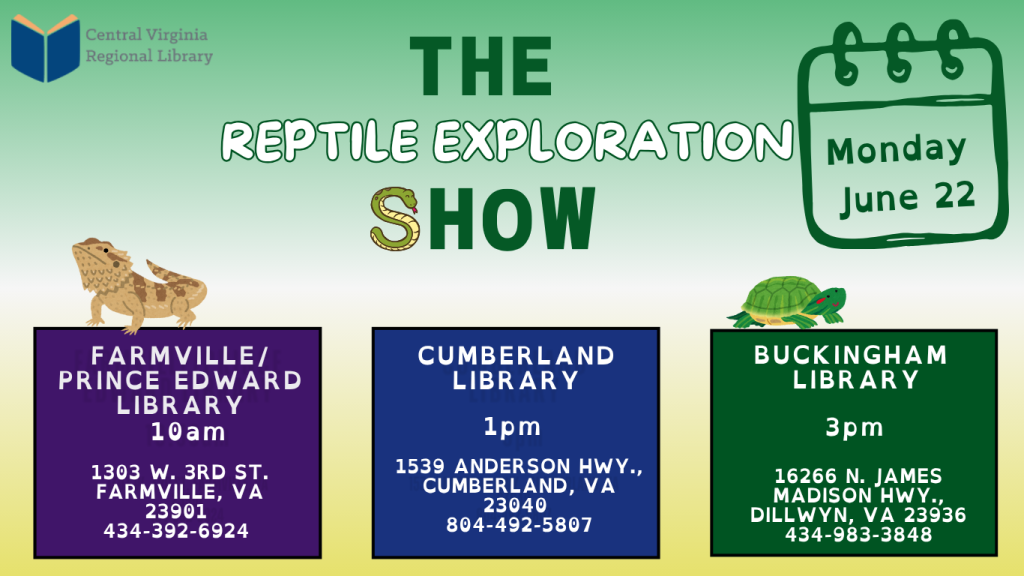 A promotional flyer from the Central Virginia Regional Library advertises “The Reptile Exploration Show.” The background fades from light green at the top to pale beige near the bottom, creating a nature-themed appearance. At the top left is the Central Virginia Regional Library logo. Centered at the top, large bold text reads “The Reptile Exploration Show.” The word “Show” includes a small snake illustration incorporated into the design. In the upper right corner, a calendar-style graphic displays the date: Monday, June 22 Decorative reptile illustrations appear across the flyer, including a lizard near the Farmville event listing and a turtle near the Buckingham event listing. Three event locations and times are listed across the lower half of the flyer: Farmville / Prince Edward Library – 10 AM 1303 W. 3rd St. Farmville, VA 23901 434-392-6924 Cumberland Library – 1 PM 1539 Anderson Hwy. Cumberland, VA 23040 804-492-5807 Buckingham Library – 3 PM 16266 N. James Madison Hwy. Dillwyn, VA 23936 434-983-3848 Each branch listing appears in its own colored box, with purple for Farmville–Prince Edward, blue for Cumberland, and green for Buckingham. The flyer promotes a traveling reptile-themed educational program taking place at three CVRL library branches on the same day.