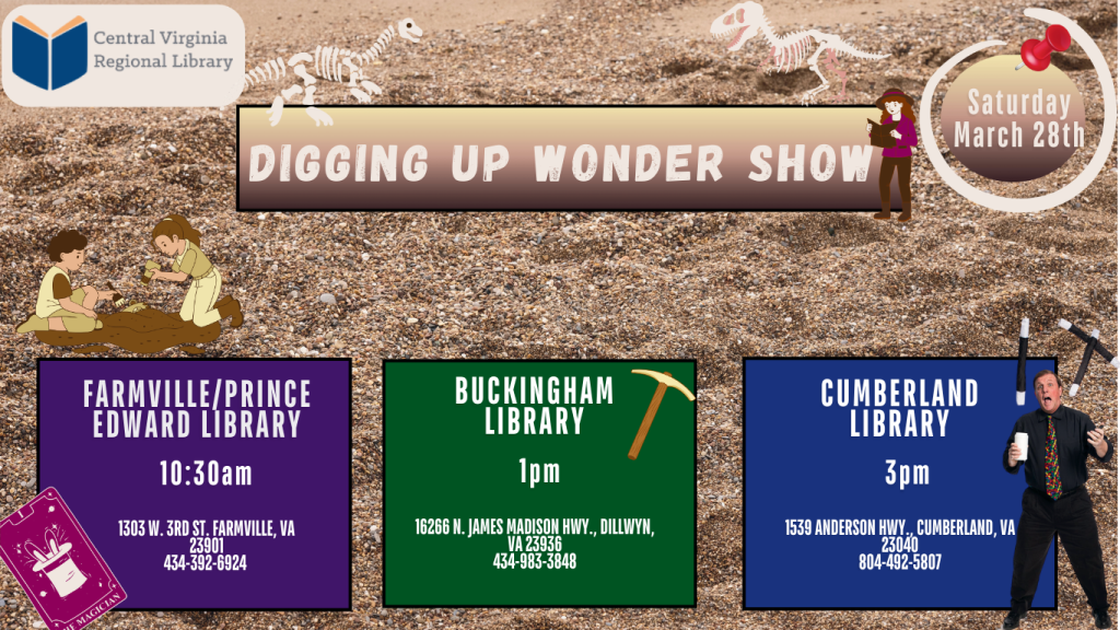 A promotional flyer from the Central Virginia Regional Library (CVRL) advertises a program titled “Digging Up Wonder Show.” The background resembles sandy soil or gravel, suggesting a fossil or archaeology theme.

At the top left of the flyer is the Central Virginia Regional Library logo. Across the top center, a large banner reads “Digging Up Wonder Show.” Small illustrations of dinosaur skeletons appear above the banner. A cartoon figure of a person holding a fossil brush stands beside the title.

In the upper right corner, a circular graphic pinned with a pushpin reads:
“Saturday March 28th.”

Decorative images include children digging for fossils in the sand and small dinosaur skeleton graphics, reinforcing the theme of discovery and paleontology.

The bottom portion of the flyer lists three showtimes at different library branches:

Farmville / Prince Edward Library – 10:30 AM
1303 W. 3rd St., Farmville, VA 23901
434-392-6924

Buckingham Library – 1 PM
16266 N. James Madison Hwy., Dillwyn, VA 23936
434-983-3848

Cumberland Library – 3 PM
1539 Anderson Hwy., Cumberland, VA 23040
804-492-5807

Each library location appears in its own colored box. The Cumberland section includes an image of a performer holding props, suggesting a magic or educational performance.

The flyer communicates that the Digging Up Wonder Show will travel to three CVRL library locations on March 28 with different performance times.