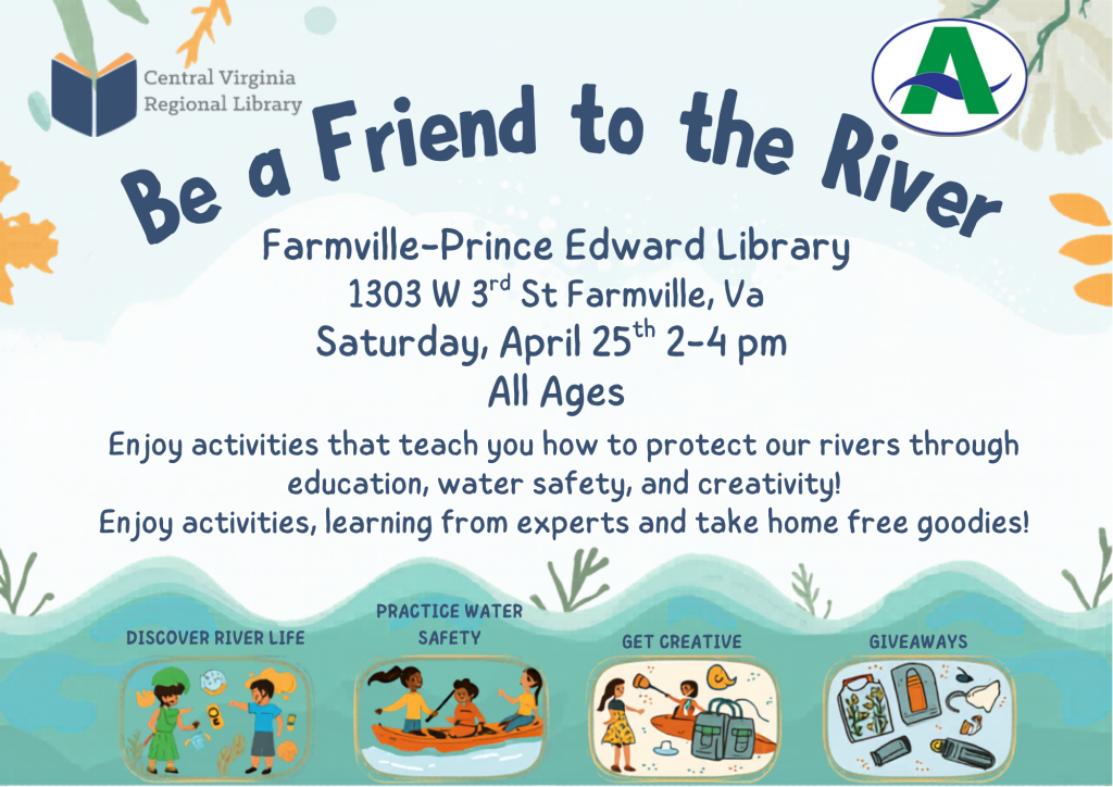 A colorful promotional flyer advertises a “Be a Friend to the River” event at the Farmville–Prince Edward Library. The design features a soft blue background with nature-themed illustrations such as leaves and flowing water.

At the top of the flyer, the Central Virginia Regional Library logo appears on the left, and another partner logo appears on the right. Large curved text across the top reads “Be a Friend to the River.”

Below the title, event details are listed:

Farmville–Prince Edward Library
1303 W. 3rd St., Farmville, VA

Saturday, April 25th | 2–4 PM
All Ages

The main description explains that participants can enjoy activities that teach how to protect rivers through education, water safety, and creativity. It also notes that attendees can learn from experts and take home free goodies.

Along the bottom of the flyer are four illustrated sections representing activities:

Discover River Life: Children observing aquatic plants and animals
Practice Water Safety: Children in a canoe wearing life jackets
Get Creative: Children doing crafts near a backpack and supplies
Giveaways: Items such as water bottles and small take-home materials

The lower portion of the flyer features a stylized wave design, reinforcing the river theme.

The flyer promotes a family-friendly, educational event focused on environmental awareness, safety, and hands-on activities.