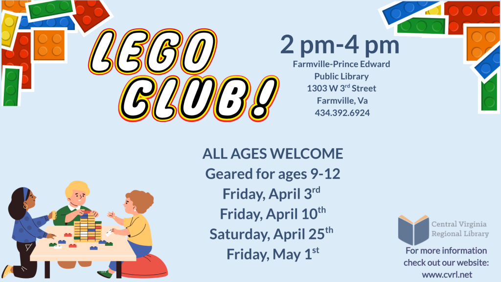 A promotional flyer advertises a Lego Club program at the Farmville–Prince Edward Public Library. The background is light blue with colorful Lego brick illustrations decorating the corners.
At the top left, large stylized text reads “Lego Club!” outlined in bold colors.
On the right side, event location details are listed:
2 PM – 4 PM
Farmville–Prince Edward Public Library
1303 W. 3rd Street
Farmville, VA
434-392-6924
In the center of the flyer, text reads:
All ages welcome
Geared for ages 9–12
Below this, the scheduled dates are listed:
Friday, April 3rd
Friday, April 10th
Saturday, April 25th
Friday, May 1st
At the bottom left, an illustration shows three children sitting around a table building with Lego bricks, emphasizing collaboration and creativity.
At the bottom right, the Central Virginia Regional Library logo appears along with the text:
For more information check out our website: www.cvrl.net
The flyer promotes a recurring Lego building program designed primarily for older children but open to participants of all ages.