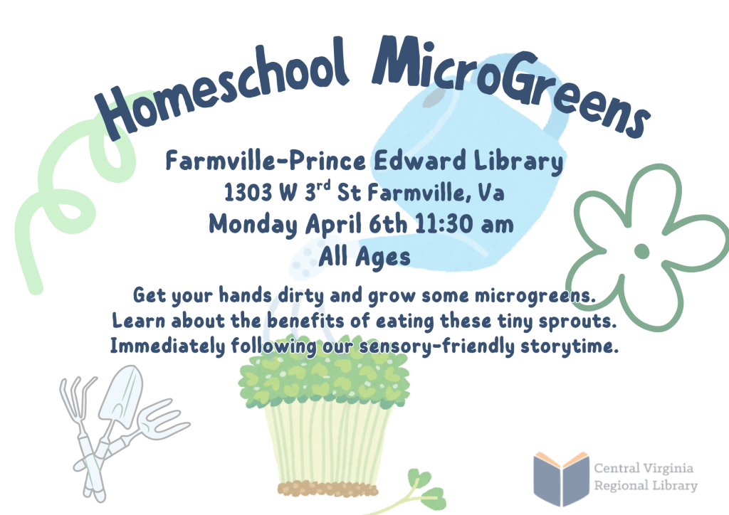 A colorful promotional flyer advertises a Homeschool MicroGreens program at the Farmville–Prince Edward Library. The design features soft, playful colors with simple illustrations of leaves, flowers, and a container of green sprouts. At the top of the flyer, large curved text reads “Homeschool MicroGreens.” Below the title, the location and event details are listed: Farmville–Prince Edward Library 1303 W. 3rd St., Farmville, VA Monday, April 6th at 11:30 a.m. All Ages The main description states that participants will enjoy activities that teach how to protect rivers through education, water safety, and creativity. It also mentions opportunities to learn from experts and take home free goodies. Decorative elements include abstract shapes, a large blue leaf-like shape behind the text, a simple flower outline, and an illustration of a container filled with green microgreens near the bottom of the flyer. The Central Virginia Regional Library logo appears in the lower right corner. The flyer promotes a homeschool-focused educational program that combines environmental learning with hands-on activities.