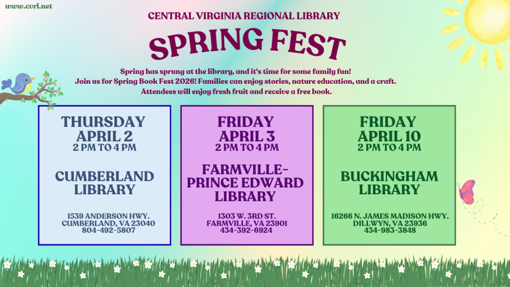 A colorful promotional flyer advertises Central Virginia Regional Library Spring Fest 2026, featuring family-friendly events at three library locations. The background includes a soft gradient sky with a sun in the upper right corner, a small bird on a branch in the upper left, and grass with flowers along the bottom.

At the top of the flyer, text reads:
Central Virginia Regional Library
Spring Fest

Below the title, a description states:
Spring has sprung at the library, and it’s time for some family fun. Families can enjoy stories, nature education, and a craft. Attendees will enjoy fresh fruit and receive a free book.

Three event boxes are displayed across the center of the flyer:

Thursday, April 2 | 2 PM – 4 PM
Cumberland Library
1539 Anderson Hwy., Cumberland, VA 23040
804-492-5807

Friday, April 3 | 2 PM – 4 PM
Farmville–Prince Edward Library
1303 W. 3rd St., Farmville, VA 23901
434-392-6924

Friday, April 10 | 2 PM – 4 PM
Buckingham Library
16266 N. James Madison Hwy., Dillwyn, VA 23936
434-983-3848

Decorative elements include a butterfly near the right side, a bird perched on a branch, and a grassy field with small flowers along the bottom edge. The website www.cvrl.net
 appears in the top left corner.

The flyer promotes a series of spring-themed library events across multiple branches, emphasizing family activities and educational programming.