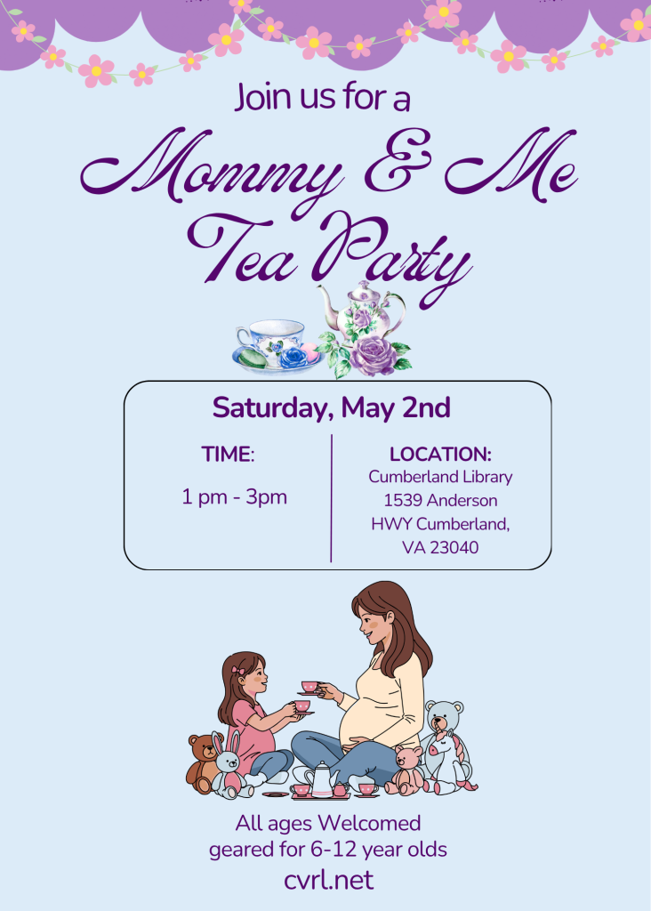 A soft pastel-colored flyer advertises a “Mommy & Me Tea Party” event. The background is light blue with a decorative purple scalloped border at the top, accented with a garland of small pink flowers.

At the top of the flyer, text reads:
“Join us for a Mommy & Me Tea Party” in large decorative script.

Below the title, a small illustration shows a teacup, teapot, and flowers in soft purple tones.

Event details are displayed in a rounded box:

Saturday, May 2nd

Time: 1 PM – 3 PM
Location: Cumberland Library
1539 Anderson Hwy
Cumberland, VA 23040

Near the bottom of the flyer, an illustration shows an adult and a child sitting together having a tea party. They hold small teacups and are surrounded by stuffed animals, including teddy bears and a bunny, creating a cozy and playful scene.

Below the illustration, text reads:
All ages welcomed
Geared for 6–12 year olds

At the very bottom, the website cvrl.net is listed for more information.

The flyer promotes a family-friendly tea party event designed to encourage bonding and imaginative play between caregivers and children.