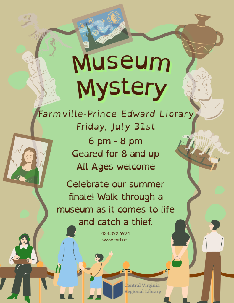 A promotional flyer advertises Museum Mystery, an interactive summer finale event at the Farmville–Prince Edward Library. The design uses a museum theme with illustrations of famous artwork, artifacts, fossils, and museum visitors.  Centered near the top, large text reads:  Museum Mystery  Below the title, the event details are listed:  Farmville–Prince Edward Library Friday, July 31st 6 p.m. – 8 p.m. Geared for ages 8 and up All ages welcome  The flyer invites participants to:  "Celebrate our summer finale! Walk through a museum as it comes to life and catch a thief."  At the bottom of the flyer, contact information is provided:  Phone: 434-392-6924 Website: www.cvrl.net  Decorative illustrations surround the event information, creating the appearance of a museum exhibit. These include a dinosaur skeleton, a prehistoric fossil display, a classical sculpture, an ancient pottery vessel, a framed painting inspired by The Starry Night, a framed portrait resembling the Mona Lisa, and a marble bust. A winding rope barrier connects the exhibits, and visitors—including adults and children—are illustrated walking through the museum. The Central Virginia Regional Library logo appears near the bottom center.  The flyer promotes an interactive museum-themed mystery event where participants explore exhibits brought to life while working together to solve a mystery and catch a thief.