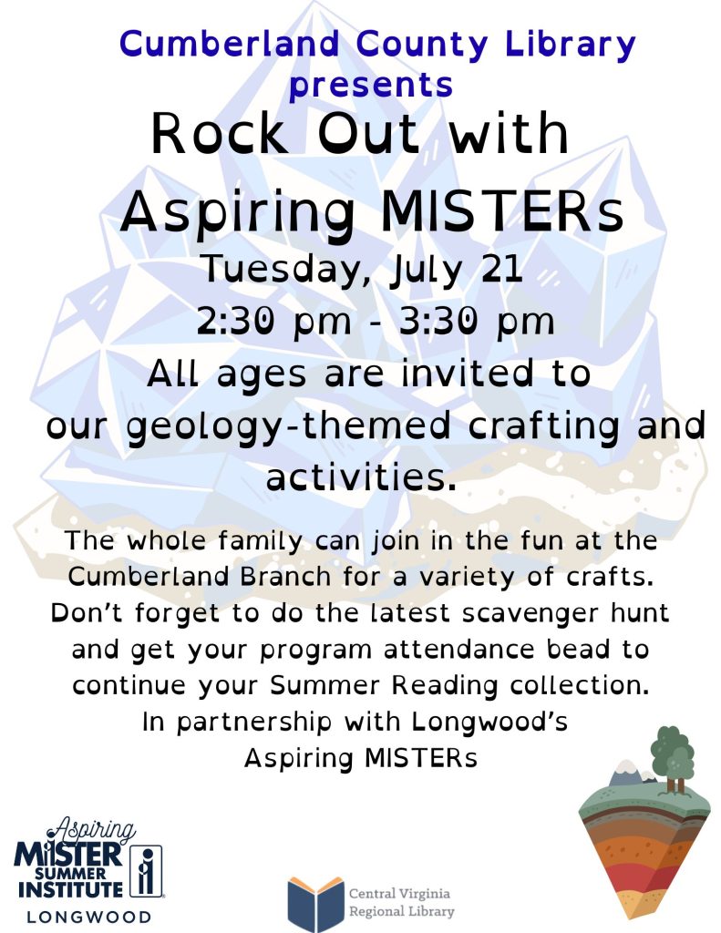 A promotional flyer advertises Rock Out with Aspiring MISTERs, a family-friendly geology-themed program at the Cumberland County Library. The background features a large illustration of blue crystal formations, reinforcing the geology theme.  At the top of the flyer, text reads:  Cumberland County Library presents Rock Out with Aspiring MISTERs  Event details follow:  Tuesday, July 21 2:30 p.m. – 3:30 p.m.  The flyer states:  All ages are invited to our geology-themed crafting and activities.  Additional information explains that the whole family is invited to participate in a variety of crafts at the Cumberland County Library. Participants are also encouraged to complete the latest scavenger hunt and receive a program attendance bead to continue their Summer Reading collection.  The flyer notes that the event is:  In partnership with Longwood's Aspiring MISTERs.  At the bottom of the flyer are the Aspiring MISTER Summer Institute – Longwood logo and the Central Virginia Regional Library logo. A small illustration of layered earth with trees on top appears in the lower right corner, emphasizing the earth science theme.  The flyer promotes a collaborative educational program featuring hands-on geology activities for families and library visitors of all ages.