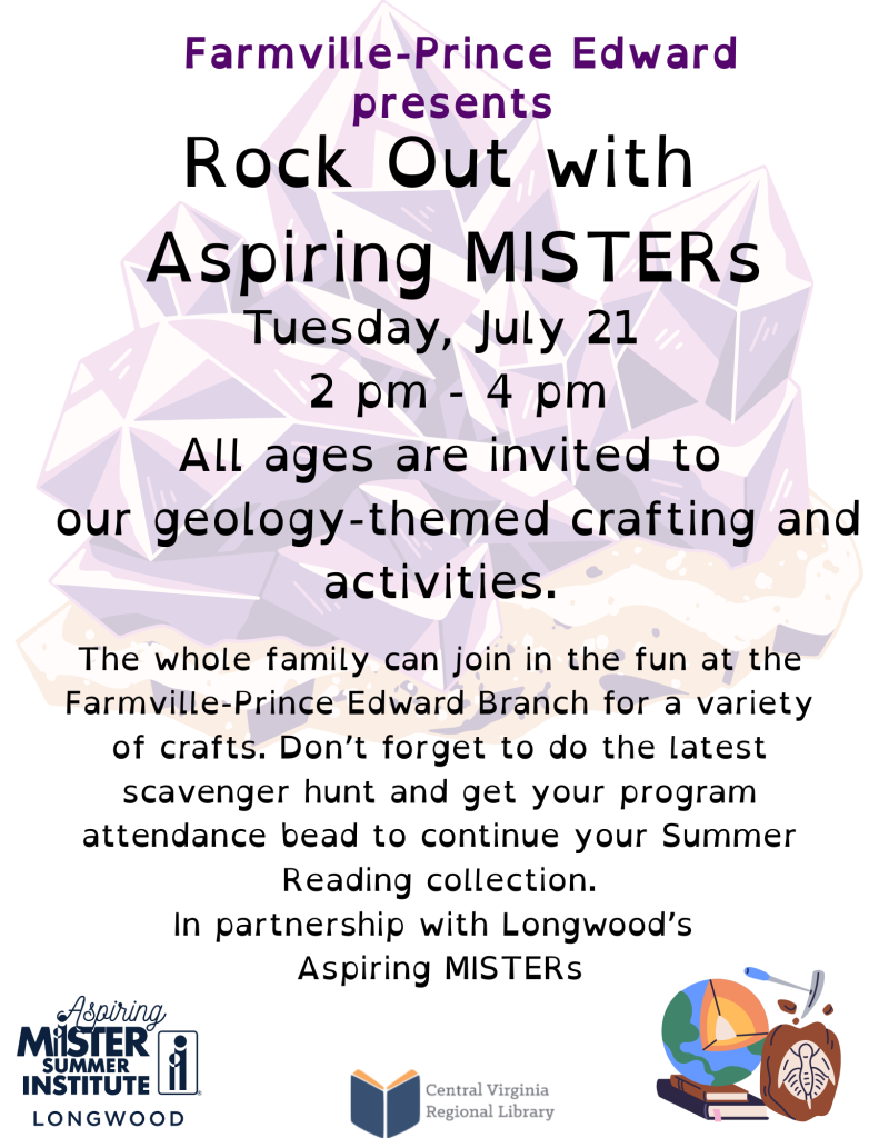 A promotional flyer advertises Rock Out with Aspiring MISTERs, a family-friendly geology-themed program at the Farmville–Prince Edward Library. The background features a large illustration of purple crystal formations, reinforcing the geology theme.  At the top of the flyer, text reads:  Farmville–Prince Edward presents Rock Out with Aspiring MISTERs  Event details follow:  Tuesday, July 21 2 p.m. – 4 p.m.  The flyer states:  All ages are invited to our geology-themed crafting and activities.  Additional information explains that the whole family is invited to participate in a variety of crafts at the Farmville–Prince Edward Library. Participants are also encouraged to complete the latest scavenger hunt and receive a program attendance bead to continue their Summer Reading collection.  The flyer notes that the event is:  In partnership with Longwood's Aspiring MISTERs.  At the bottom of the flyer are the Aspiring MISTER Summer Institute – Longwood logo and the Central Virginia Regional Library logo. A small illustration of a globe, geology tools, and a fossil appears in the lower right corner, emphasizing the earth science theme.  The flyer promotes a collaborative educational program featuring hands-on geology activities for families and library visitors of all ages.