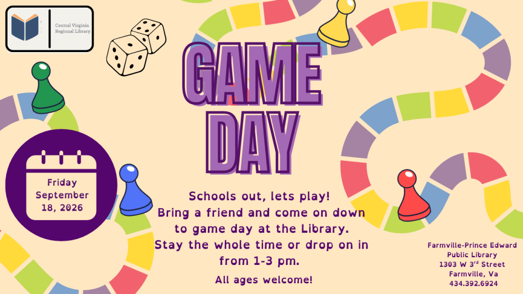 A colorful promotional flyer advertises Game Day at the Farmville-Prince Edward Public Library. The design has a light beige background decorated with a winding board game path, colorful spaces, playing pieces, and dice. Large purple text in the center reads: Game Day A calendar graphic on the left gives the date: Friday, September 18, 2026 The program description states: “Schools out, lets play! Bring a friend and come on down to game day at the Library. Stay the whole time or drop on in from 1–3 pm.” Below the description, text reads: All ages welcome! The library information appears in the lower right: Farmville-Prince Edward Public Library 1303 W. 3rd Street Farmville, VA 434-392-6924 The Central Virginia Regional Library logo appears in the upper left corner. Decorative elements include two dice, colorful board game pawns, and a winding path made of red, yellow, green, blue, and purple game spaces. The playful board-game imagery reinforces the theme of the event. The flyer invites people of all ages to spend part or all of the afternoon playing games at the library while school is out.